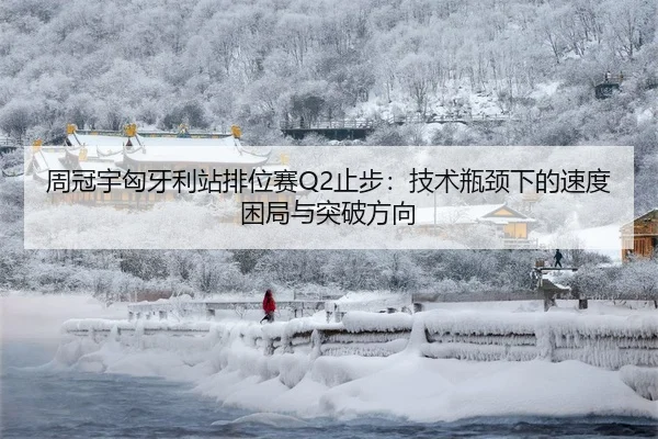 周冠宇匈牙利站排位赛Q2止步：技术瓶颈下的速度困局与突破方向