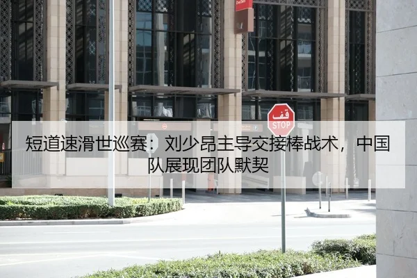 短道速滑世巡赛：刘少昂主导交接棒战术，中国队展现团队默契