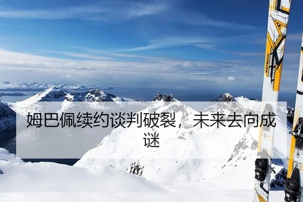 姆巴佩续约谈判破裂，未来去向成谜