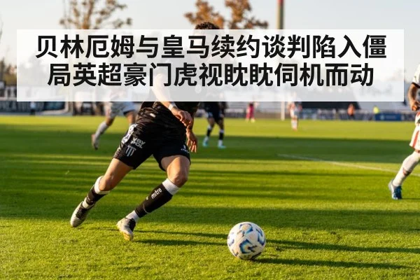 贝林厄姆与皇马续约谈判陷入僵局英超豪门虎视眈眈伺机而动