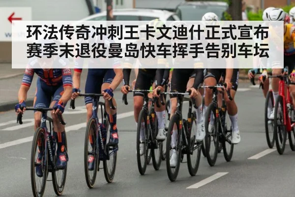 环法传奇冲刺王卡文迪什正式宣布赛季末退役曼岛快车挥手告别车坛